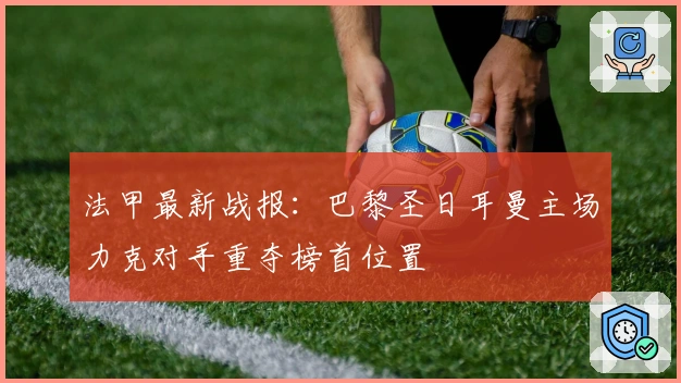 法甲最新战报：巴黎圣日耳曼主场力克对手重夺榜首位置