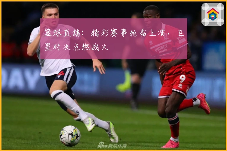 篮球直播：精彩赛事轮番上演，巨星对决点燃战火