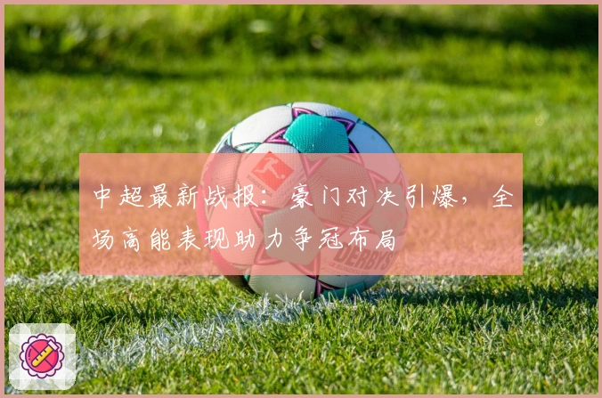 中超最新战报：豪门对决引爆，全场高能表现助力争冠布局