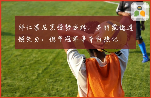 拜仁慕尼黑强势逆转，多特蒙德遗憾失分，德甲冠军争夺白热化