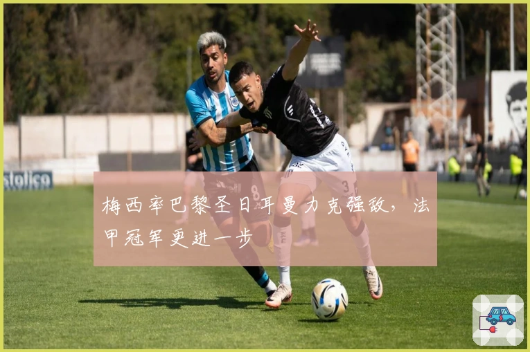 梅西率巴黎圣日耳曼力克强敌，法甲冠军更进一步