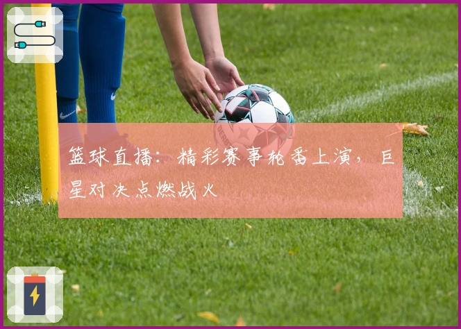 篮球直播：精彩赛事轮番上演，巨星对决点燃战火