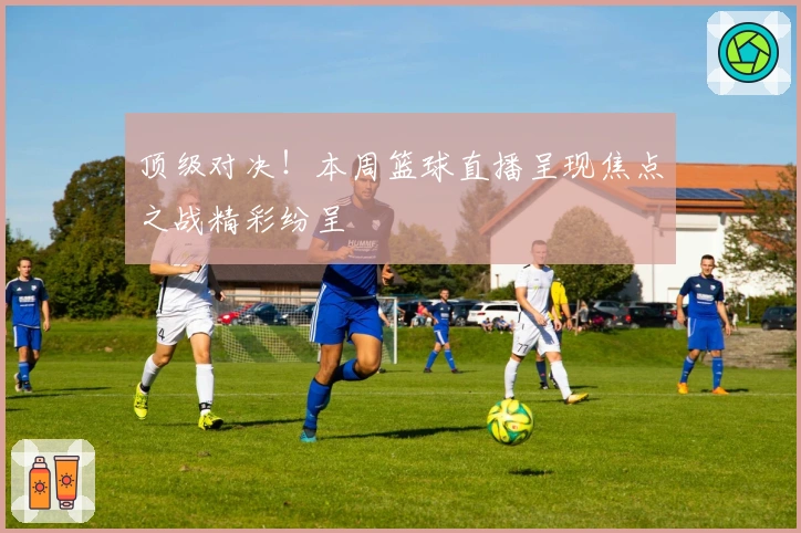 顶级对决！本周篮球直播呈现焦点之战精彩纷呈