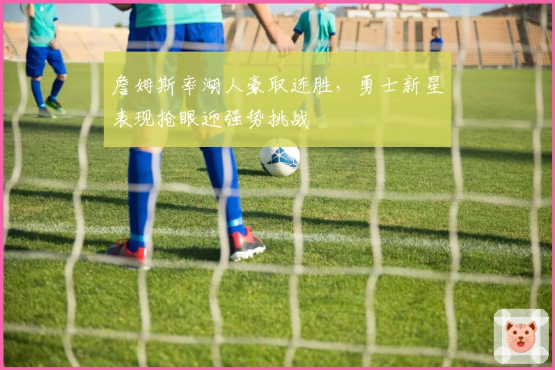 詹姆斯率湖人豪取连胜，勇士新星表现抢眼迎强势挑战