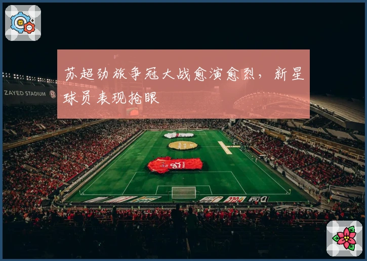 苏超劲旅争冠大战愈演愈烈，新星球员表现抢眼