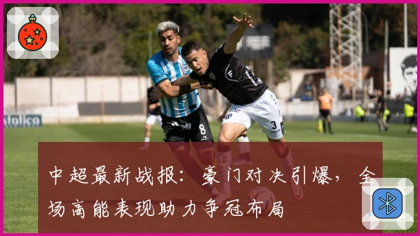 中超最新战报：豪门对决引爆，全场高能表现助力争冠布局